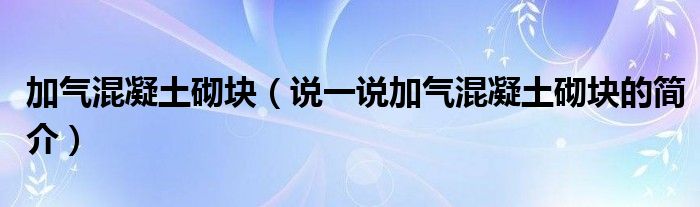 加气混凝土砌块（说一说加气混凝土砌块的简介）