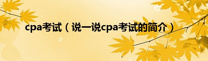 cpa考试（说一说cpa考试的简介）