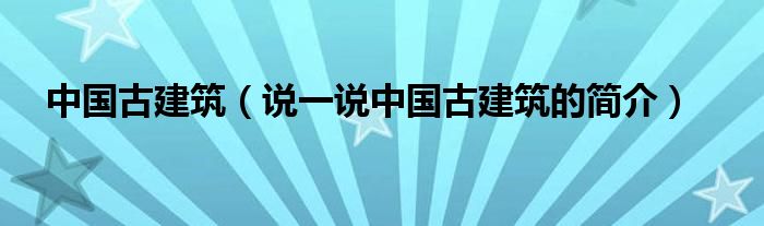 中国古建筑（说一说中国古建筑的简介）