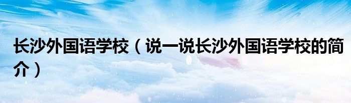 长沙外国语学校（说一说长沙外国语学校的简介）