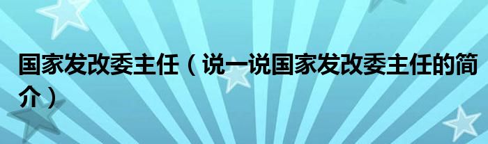 国家发改委主任（说一说国家发改委主任的简介）