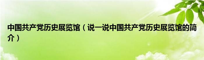 中国共产党历史展览馆（说一说中国共产党历史展览馆的简介）