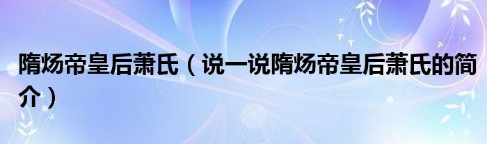 隋炀帝皇后萧氏（说一说隋炀帝皇后萧氏的简介）