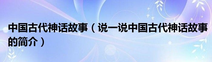 中国古代神话故事（说一说中国古代神话故事的简介）