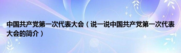 中国共产党第一次代表大会（说一说中国共产党第一次代表大会的简介）