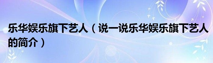 乐华娱乐旗下艺人（说一说乐华娱乐旗下艺人的简介）