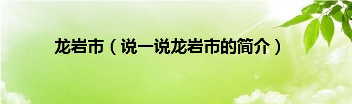 龙岩市（说一说龙岩市的简介）