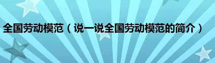 全国劳动模范（说一说全国劳动模范的简介）