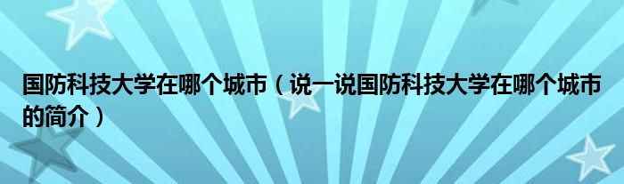 国防科技大学在哪个城市（说一说国防科技大学在哪个城市的简介）