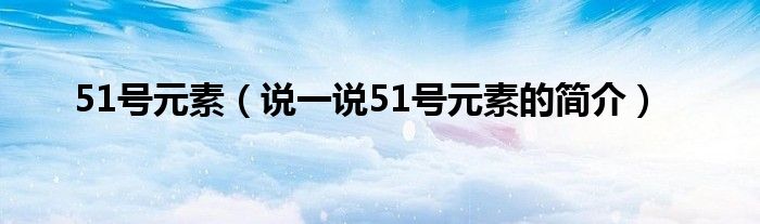 51号元素（说一说51号元素的简介）