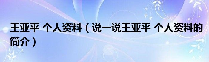 王亚平 个人资料（说一说王亚平 个人资料的简介）