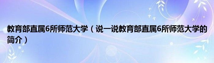 教育部直属6所师范大学（说一说教育部直属6所师范大学的简介）