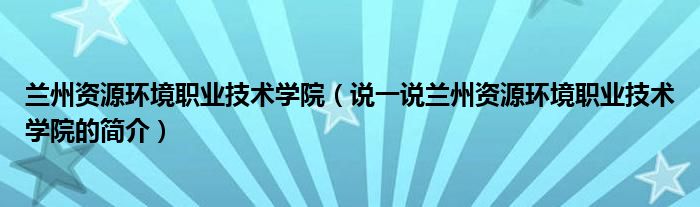 兰州资源环境职业技术学院（说一说兰州资源环境职业技术学院的简介）