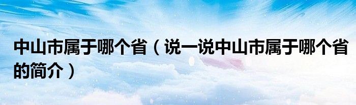 中山市属于哪个省（说一说中山市属于哪个省的简介）