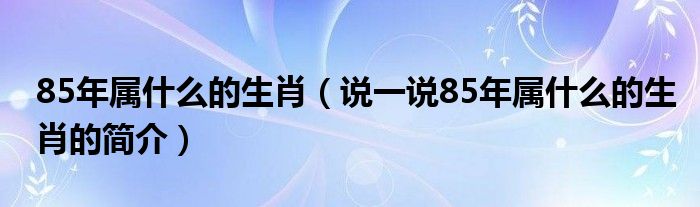 85年属什么的生肖（说一说85年属什么的生肖的简介）