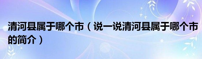 清河县属于哪个市（说一说清河县属于哪个市的简介）