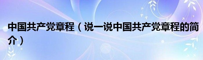 中国共产党章程（说一说中国共产党章程的简介）