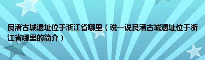 良渚古城遗址位于浙江省哪里（说一说良渚古城遗址位于浙江省哪里的简介）