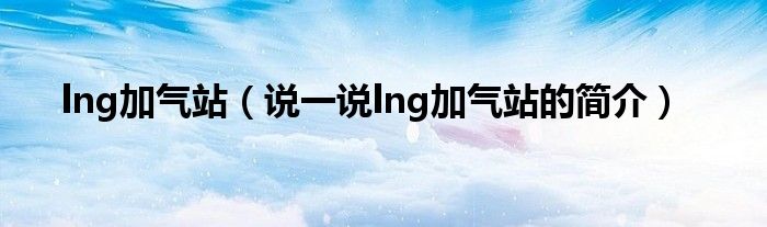 lng加气站（说一说lng加气站的简介）