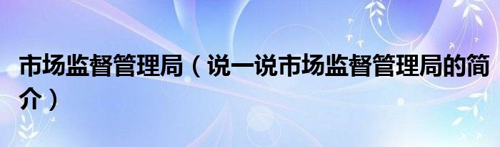 市场监督管理局（说一说市场监督管理局的简介）