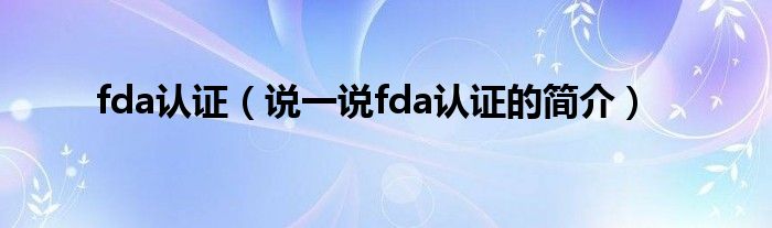 fda认证（说一说fda认证的简介）