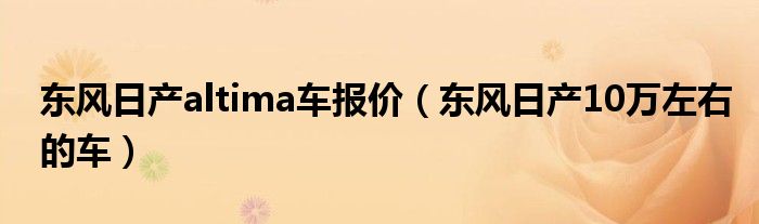 东风日产altima车报价（东风日产10万左右的车）