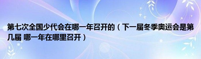 第七次全国少代会在哪一年召开的（下一届冬季奥运会是第几届 哪一年在哪里召开）