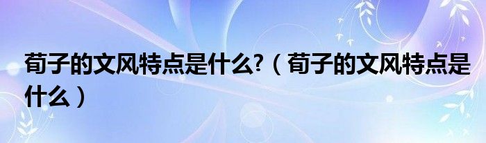 荀子的文风特点是什么?（荀子的文风特点是什么）