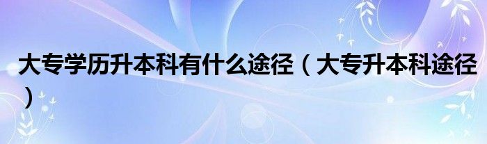 大专学历升本科有什么途径（大专升本科途径）