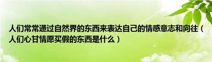 人们常常通过自然界的东西来表达自己的情感意志和向往（人们心甘情愿买假的东西是什么）