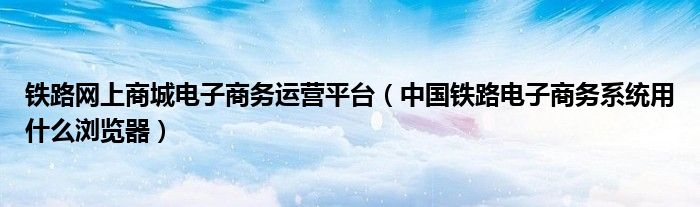 铁路网上商城电子商务运营平台（中国铁路电子商务系统用什么浏览器）