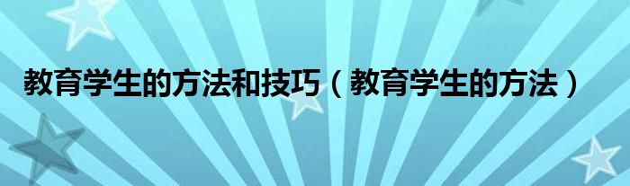 教育学生的方法和技巧（教育学生的方法）