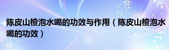 陈皮山楂泡水喝的功效与作用（陈皮山楂泡水喝的功效）