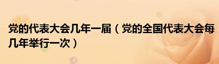 党的代表大会几年一届（党的全国代表大会每几年举行一次）