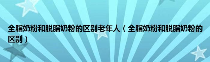 全脂奶粉和脱脂奶粉的区别老年人（全脂奶粉和脱脂奶粉的区别）