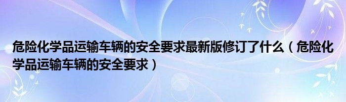 危险化学品运输车辆的安全要求最新版修订了什么（危险化学品运输车辆的安全要求）