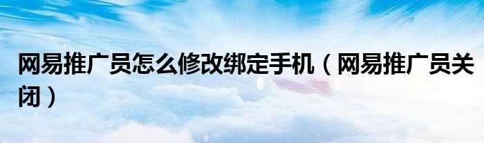 网易推广员怎么修改绑定手机（网易推广员关闭）