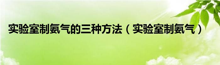 实验室制氨气的三种方法（实验室制氨气）