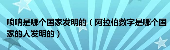 唢呐是哪个国家发明的（阿拉伯数字是哪个国家的人发明的）