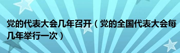 党的代表大会几年召开（党的全国代表大会每几年举行一次）