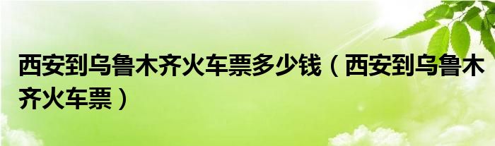 西安到乌鲁木齐火车票多少钱（西安到乌鲁木齐火车票）