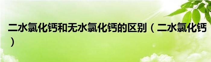 二水氯化钙和无水氯化钙的区别（二水氯化钙）