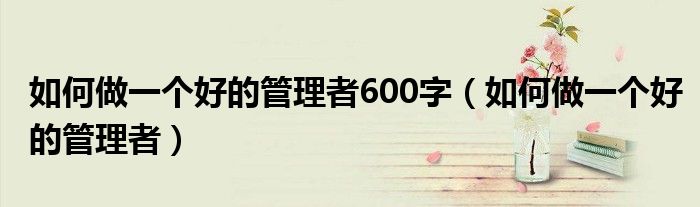 如何做一个好的管理者600字（如何做一个好的管理者）