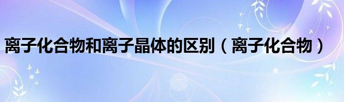 离子化合物和离子晶体的区别（离子化合物）