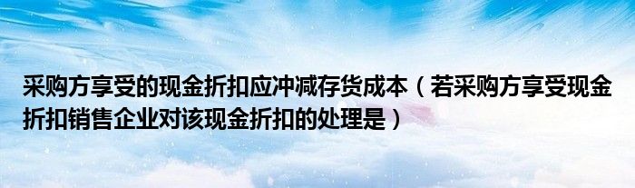 采购方享受的现金折扣应冲减存货成本（若采购方享受现金折扣销售企业对该现金折扣的处理是）