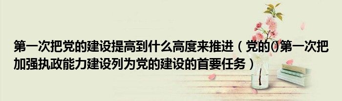 第一次把党的建设提高到什么高度来推进（党的()第一次把加强执政能力建设列为党的建设的首要任务）