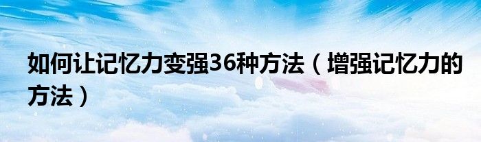 如何让记忆力变强36种方法（增强记忆力的方法）