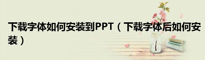 下载字体如何安装到PPT（下载字体后如何安装）