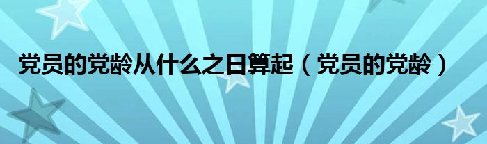 党员的党龄从什么之日算起（党员的党龄）