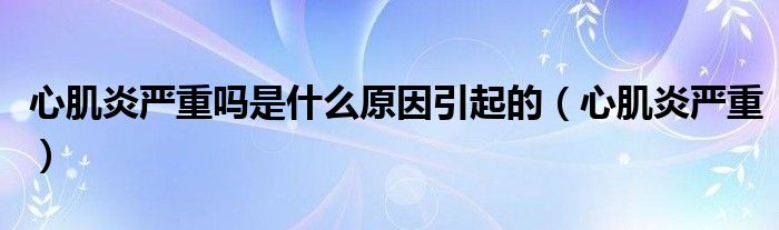 心肌炎严重吗是什么原因引起的（心肌炎严重）